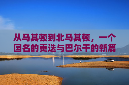 从马其顿到北马其顿,一个国名的更迭与巴尔干的新篇章,马其顿到北马其顿,国名更迭与巴尔干新篇