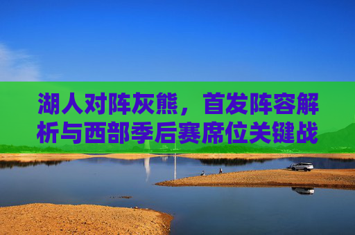 湖人对阵灰熊，首发阵容解析与西部季后赛席位关键战，湖人对阵灰熊，首发阵容解析与西部季后赛席位关键战