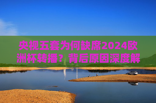 央视五套为何缺席2024欧洲杯转播?背后原因深度解析,央视五套缺席2024欧洲杯转播背后原因深度解析