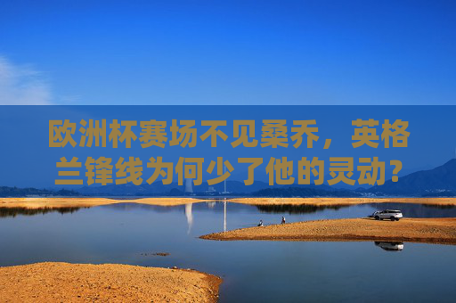 欧洲杯赛场不见桑乔,英格兰锋线为何少了他的灵动?欧洲杯桑乔缺席,英格兰锋线失灵动