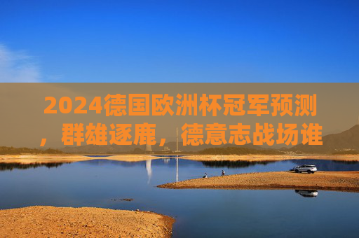 2024德国欧洲杯冠军预测，群雄逐鹿，德意志战场谁主沉浮？2024德国欧洲杯冠军预测，群雄逐鹿德意志战场，谁主沉浮？
