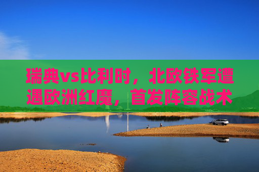瑞典vs比利时，北欧铁军遭遇欧洲红魔，首发阵容战术博弈成焦点，瑞典vs比利时，北欧铁军与欧洲红魔首发战术博弈