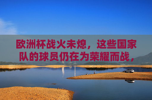 欧洲杯战火未熄，这些国家队的球员仍在为荣耀而战，欧洲杯战火未熄，球员为荣耀而战
