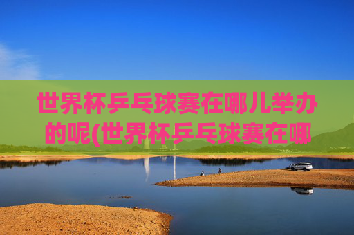世界杯乒乓球赛在哪儿举办的呢(世界杯乒乓球赛在哪儿举办的呢英语)