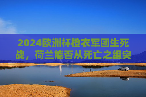 2024欧洲杯橙衣军团生死战，荷兰能否从死亡之组突围？2024欧洲杯橙衣军团生死战，从死亡之组突围？
