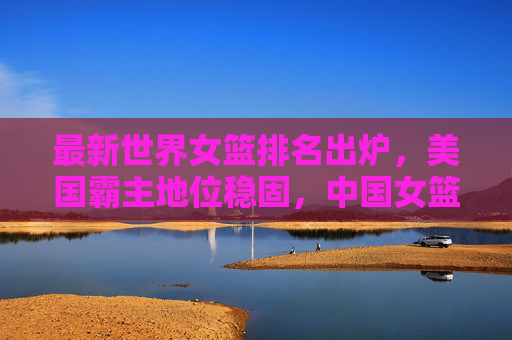 最新世界女篮排名出炉,美国霸主地位稳固,中国女篮稳居世界前六,最新世界女篮排名出炉,美国霸主地位稳固,中国女篮稳居前六