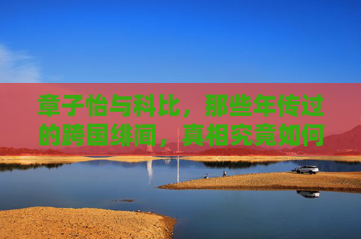 章子怡与科比，那些年传过的跨国绯闻，真相究竟如何？章子怡科比跨国绯闻，那些年传闻的真相究竟如何？