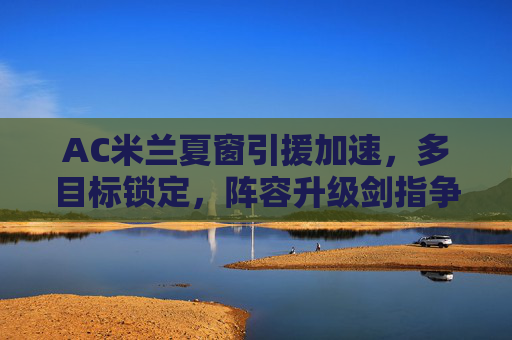 AC米兰夏窗引援加速，多目标锁定，阵容升级剑指争冠，AC米兰夏窗加速引援 阵容升级剑指争冠