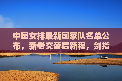 中国女排最新国家队名单公布，新老交替启新程，剑指巴黎奥运新征程，中国女排最新名单公布，新老交替启新程，剑指巴黎奥运