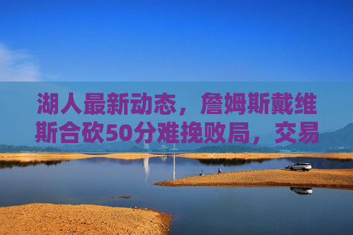 湖人最新动态,詹姆斯戴维斯合砍50分难挽败局,交易市场瞄准锋线即战力,詹眉合砍50分难救主 湖人交易市场瞄准锋线即战力