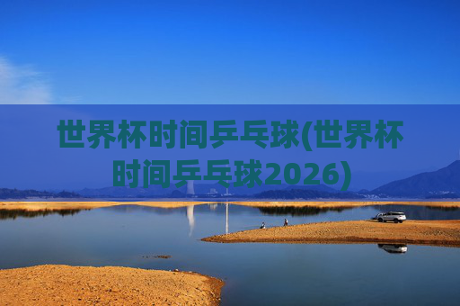 世界杯时间乒乓球(世界杯时间乒乓球2026)