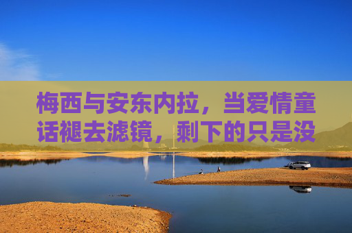 梅西与安东内拉,当爱情童话褪去滤镜,剩下的只是没那么爱的日常?梅西安东内拉,童话褪去,爱情只是日常?