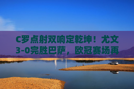 C罗点射双响定乾坤!尤文3-0完胜巴萨,欧冠赛场再演大先生传奇,C罗点射双响定乾坤!尤文3-0完胜巴萨,欧冠大先生再封神
