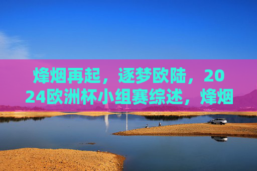 烽烟再起，逐梦欧陆，2024欧洲杯小组赛综述，烽烟再起逐梦欧陆，2024欧洲杯小组赛综述