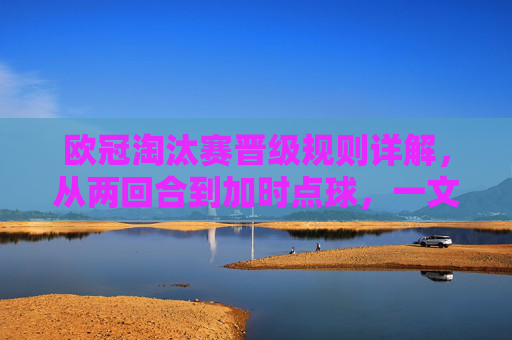 欧冠淘汰赛晋级规则详解,从两回合到加时点球,一文读懂晋级逻辑