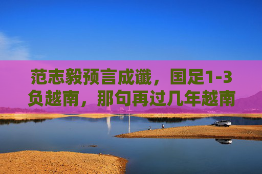 范志毅预言成谶,国足1-3负越南,那句再过几年越南能赢我们刺痛了谁?范志毅预言成谶,国足1-3负越南,那句越南能赢我们刺痛了谁?