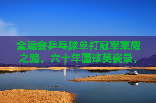全运会乒乓球单打冠军荣耀之路,六十年国球英姿录,六十年国球荣耀,全运会乒乓球单打冠军英姿录
