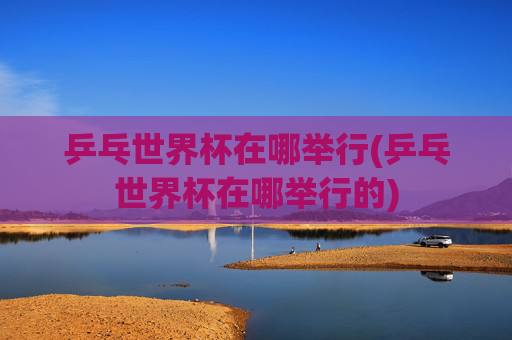乒乓世界杯在哪举行(乒乓世界杯在哪举行的)