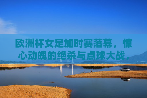 欧洲杯女足加时赛落幕,惊心动魄的绝杀与点球大战,冠军归属尘埃落定,女足欧洲杯加时绝杀点球大战定冠军