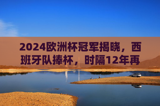 2024欧洲杯冠军揭晓，西班牙队捧杯，时隔12年再登顶，2024欧洲杯西班牙夺冠 时隔12年再登顶