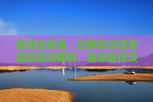 欧冠生死战，巴萨切尔西首回合攻防博弈，悬念留待次回合，欧冠生死战，巴萨切尔西首回合攻防博弈，悬念留待次回合