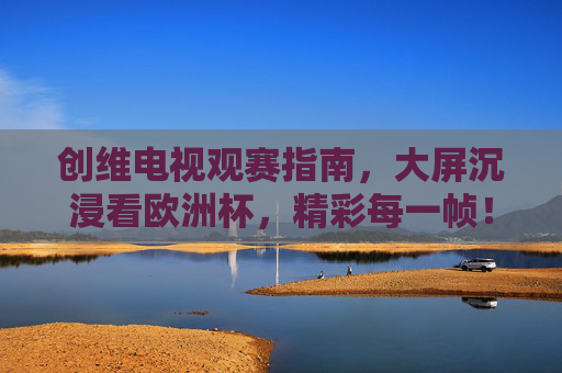 创维电视观赛指南,大屏沉浸看欧洲杯,精彩每一帧!创维电视欧洲杯观赛指南,大屏沉浸,精彩每一帧