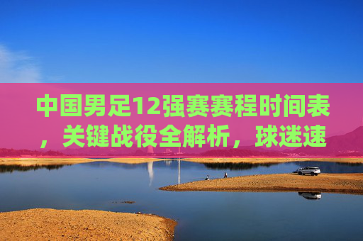 中国男足12强赛赛程时间表,关键战役全解析,球迷速存!中国男足12强赛赛程关键战役全解析,球迷速存!