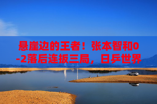 悬崖边的王者!张本智和0-2落后连扳三局,日乒世界冠军上演惊天逆转,悬崖边的王者!张本智和0-2落后连扳三局惊天逆转