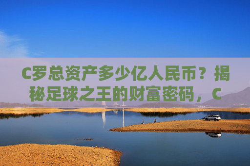 C罗总资产多少亿人民币？揭秘足球之王的财富密码，C罗总资产多少亿人民币？揭秘足球之王的财富密码