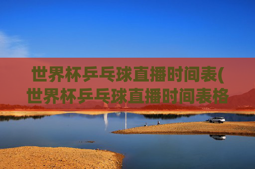 世界杯乒乓球直播时间表(世界杯乒乓球直播时间表格)世界杯乒乓球直播时间表