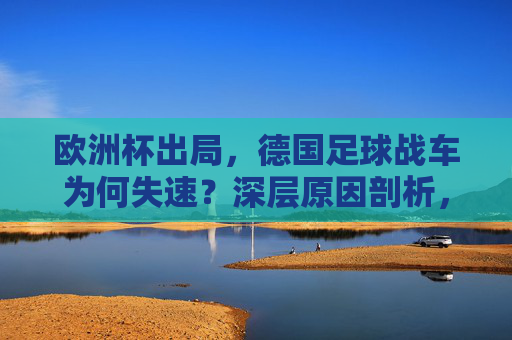 欧洲杯出局,德国足球战车为何失速?深层原因剖析,德国足球战车失速,欧洲杯出局的深层原因
