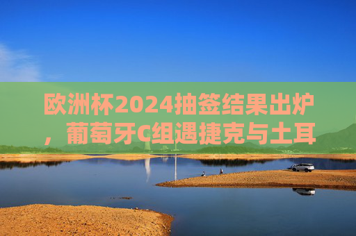 欧洲杯2024抽签结果出炉，葡萄牙C组遇捷克与土耳其，冠军之剑能否斩断死亡之组悬念？欧洲杯2024抽签，葡萄牙C组遇捷克土耳其，冠军之剑能否斩断死亡组悬念？