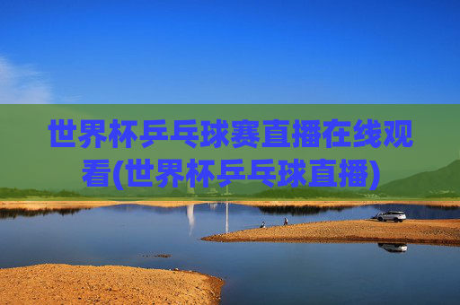 世界杯乒乓球赛直播在线观看(世界杯乒乓球直播)