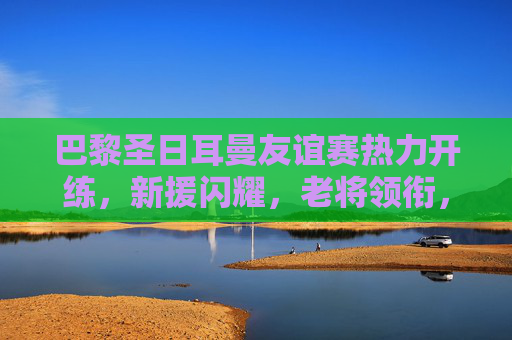 巴黎圣日耳曼友谊赛热力开练，新援闪耀，老将领衔，季前热身燃爆夏夜，巴黎圣日耳曼友谊赛燃爆夏夜，新援闪耀老将领衔