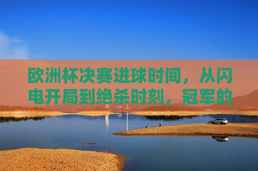 欧洲杯决赛进球时间，从闪电开局到绝杀时刻，冠军的诞生往往只需几分钟，欧洲杯决赛，闪电开局到绝杀，几分钟定冠军