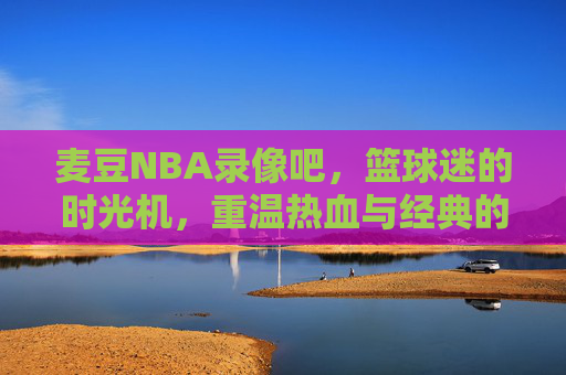 麦豆NBA录像吧，篮球迷的时光机，重温热血与经典的专属角落，麦豆NBA录像吧，篮球迷的时光机，重温热血经典