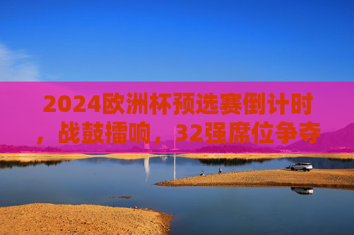 2024欧洲杯预选赛倒计时,战鼓擂响,32强席位争夺进入白热化阶段,2024欧洲杯预选赛倒计时,32强席位争夺白热化