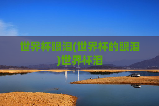 世界杯眼泪(世界杯的眼泪)世界杯泪