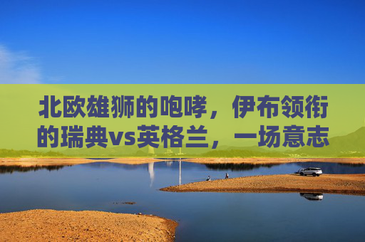 北欧雄狮的咆哮，伊布领衔的瑞典vs英格兰，一场意志与青春的碰撞，伊布领衔北欧雄狮VS英格兰，意志与青春的碰撞