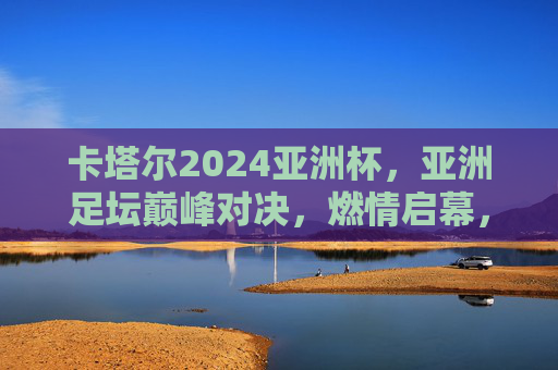卡塔尔2024亚洲杯,亚洲足坛巅峰对决,燃情启幕,卡塔尔2024亚洲杯,亚洲足坛巅峰对决燃情启幕