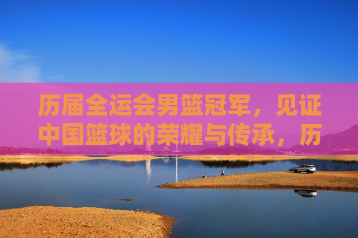 历届全运会男篮冠军,见证中国篮球的荣耀与传承,历届全运会男篮冠军,见证中国篮球的荣耀传承