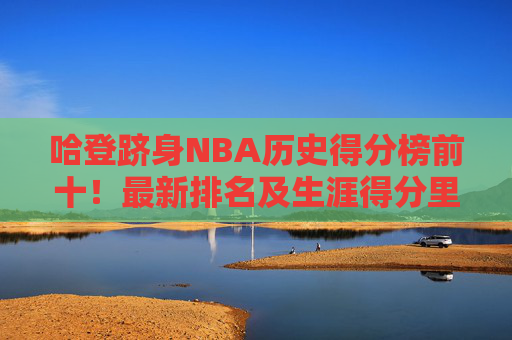 哈登跻身NBA历史得分榜前十!最新排名及生涯得分里程碑解析,哈登跻身NBA历史得分榜前十,最新排名与生涯得分里程碑解析
