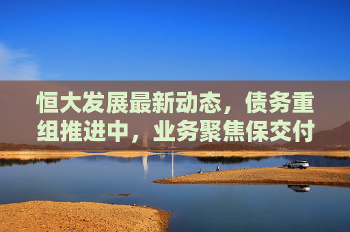 恒大发展最新动态,债务重组推进中,业务聚焦保交付与转型探索