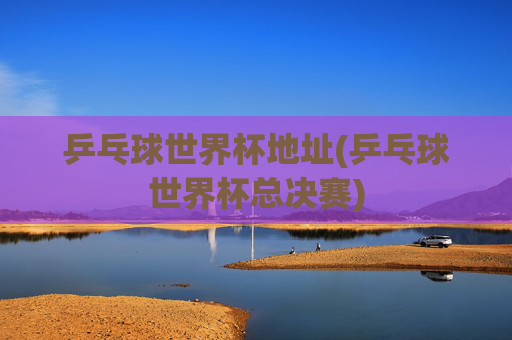 乒乓球世界杯地址(乒乓球世界杯总决赛)