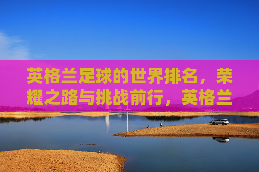 英格兰足球的世界排名,荣耀之路与挑战前行,英格兰足球,世界排名下的荣耀之路与挑战前行