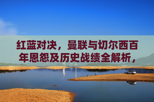红蓝对决，曼联与切尔西百年恩怨及历史战绩全解析，红蓝对决，曼联与切尔西百年恩怨及历史战绩全解析