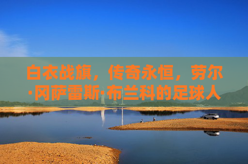 白衣战旗，传奇永恒，劳尔·冈萨雷斯·布兰科的足球人生，白衣战旗铸传奇，劳尔·冈萨雷斯·布兰科的足球人生