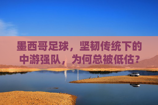 墨西哥足球,坚韧传统下的中游强队,为何总被低估?坚韧传统下的中游强队,墨西哥足球为何总被低估?