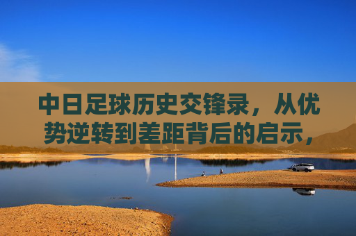 中日足球历史交锋录，从优势逆转到差距背后的启示，中日足球交锋史，从优势逆转到差距启示