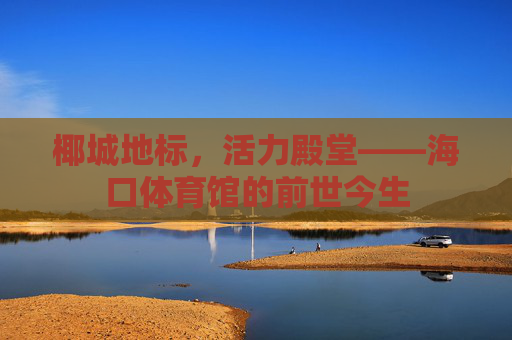 椰城地标,活力殿堂——海口体育馆的前世今生